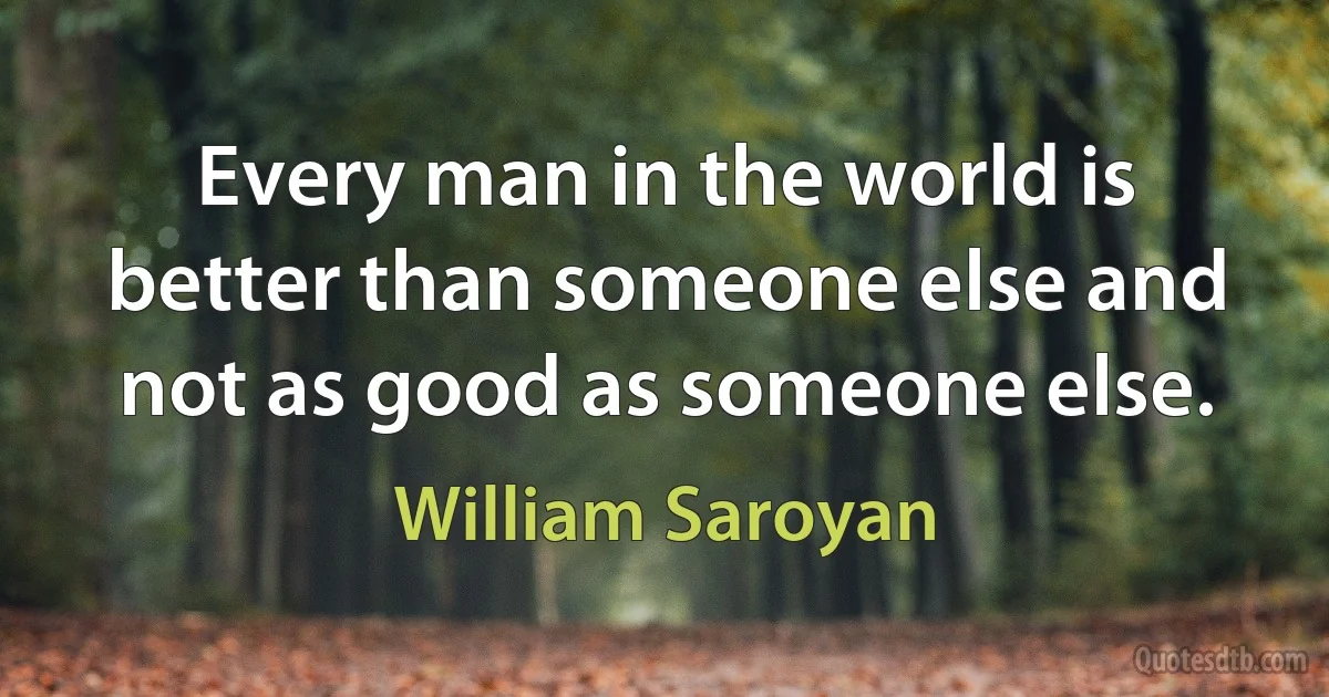 Every man in the world is better than someone else and not as good as someone else. (William Saroyan)