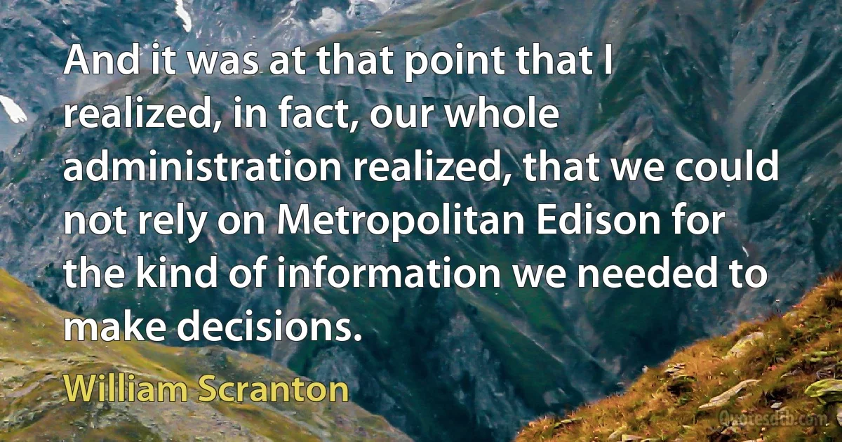 And it was at that point that I realized, in fact, our whole administration realized, that we could not rely on Metropolitan Edison for the kind of information we needed to make decisions. (William Scranton)