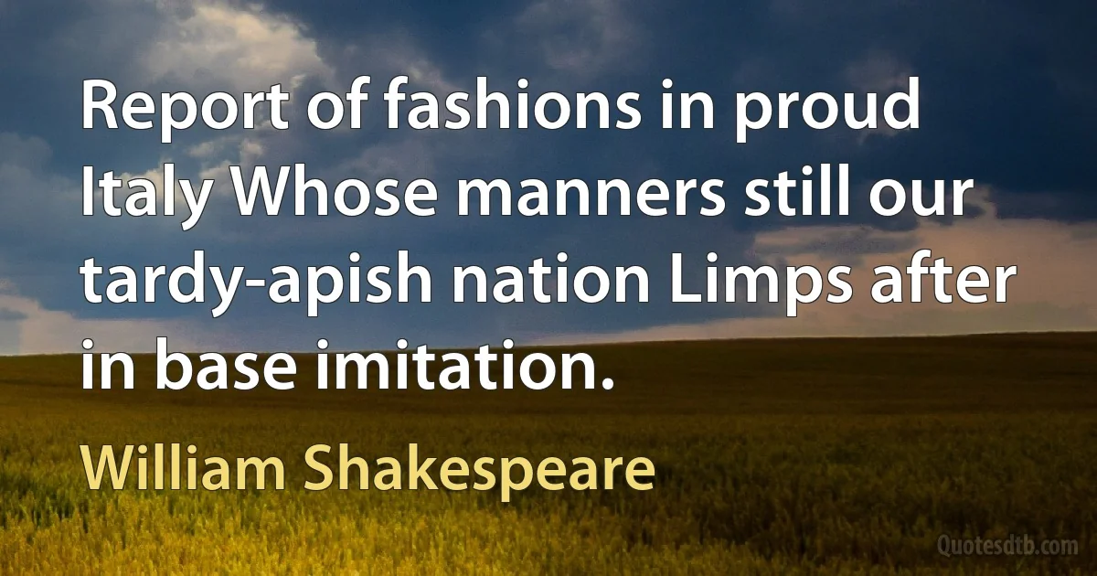 Report of fashions in proud Italy Whose manners still our tardy-apish nation Limps after in base imitation. (William Shakespeare)