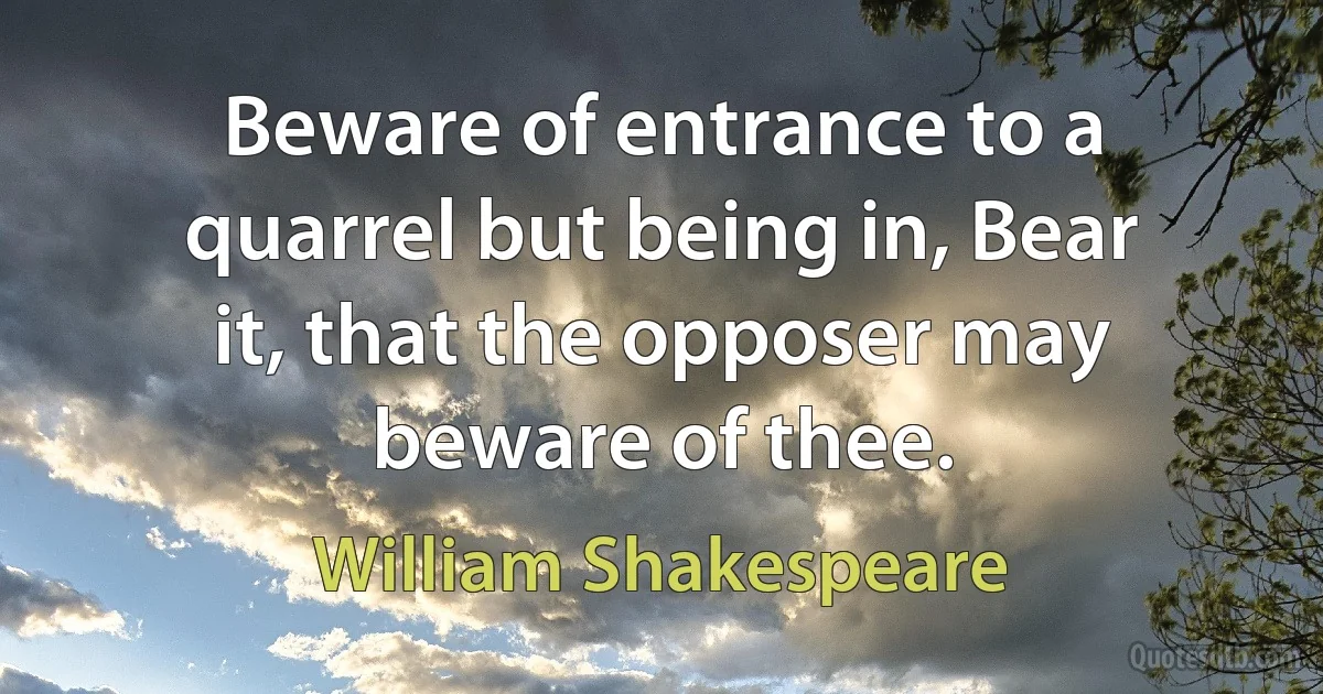 Beware of entrance to a quarrel but being in, Bear it, that the opposer may beware of thee. (William Shakespeare)