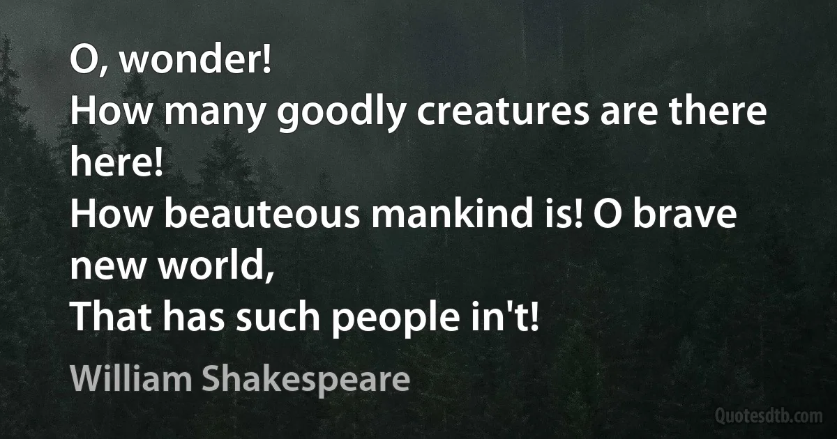 O, wonder!
How many goodly creatures are there here!
How beauteous mankind is! O brave new world,
That has such people in't! (William Shakespeare)