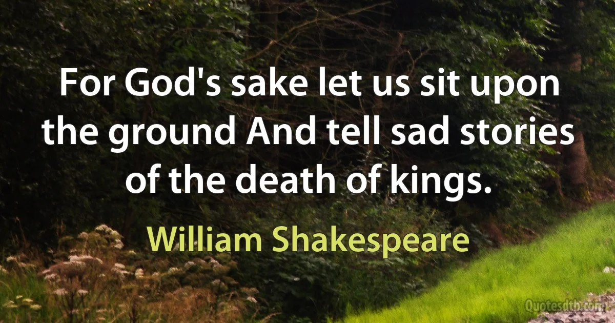 For God's sake let us sit upon the ground And tell sad stories of the death of kings. (William Shakespeare)