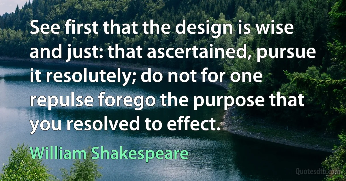 See first that the design is wise and just: that ascertained, pursue it resolutely; do not for one repulse forego the purpose that you resolved to effect. (William Shakespeare)