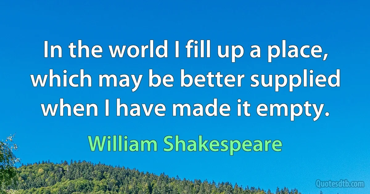 In the world I fill up a place, which may be better supplied when I have made it empty. (William Shakespeare)