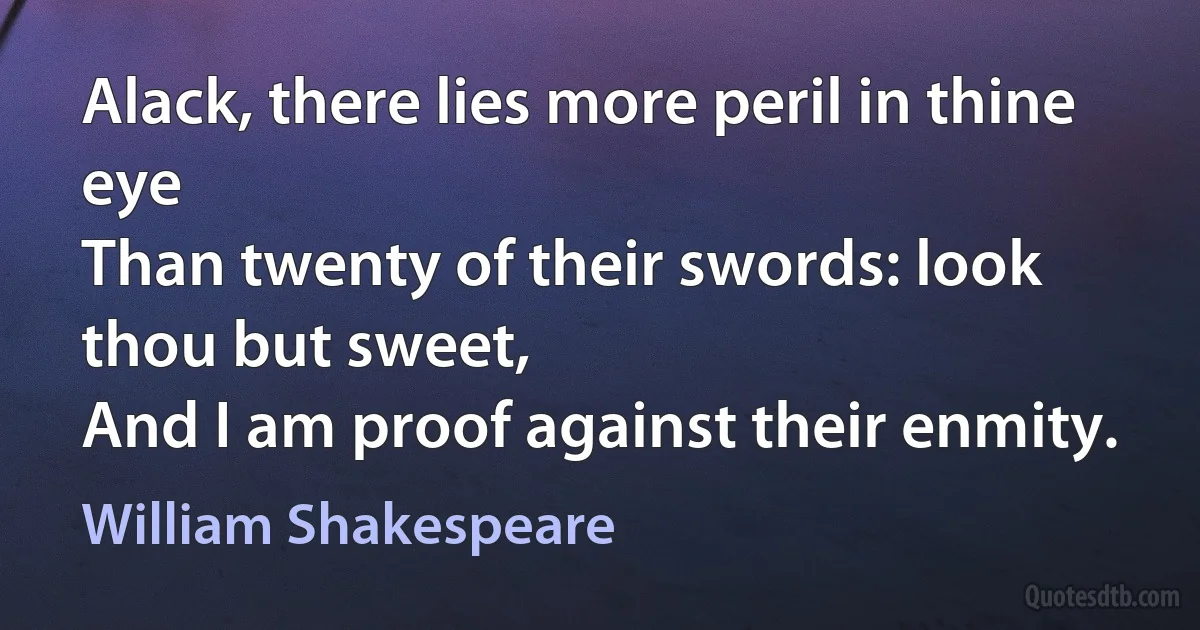 Alack, there lies more peril in thine eye
Than twenty of their swords: look thou but sweet,
And I am proof against their enmity. (William Shakespeare)