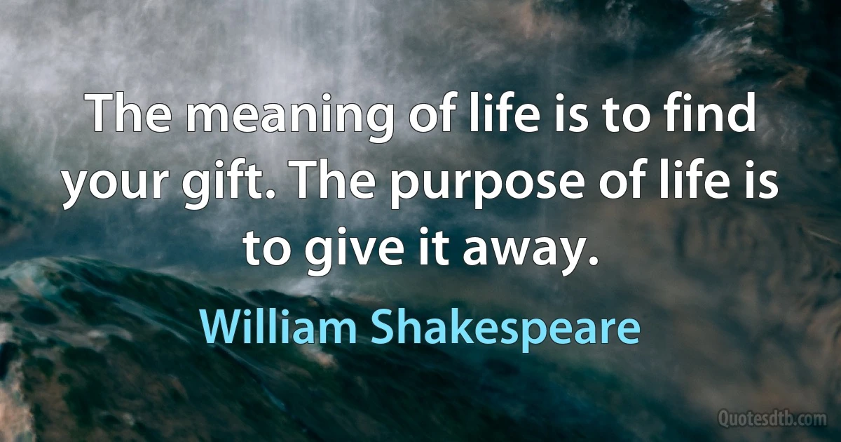 The meaning of life is to find your gift. The purpose of life is to give it away. (William Shakespeare)