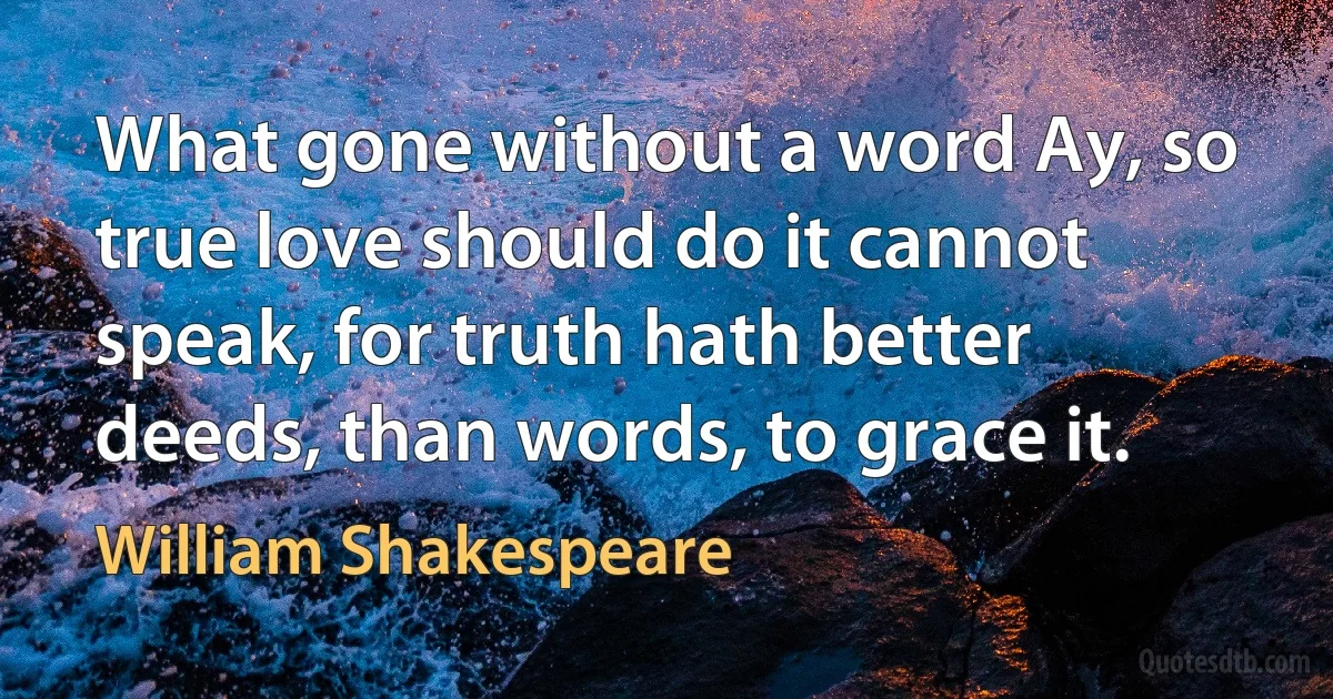 What gone without a word Ay, so true love should do it cannot speak, for truth hath better deeds, than words, to grace it. (William Shakespeare)