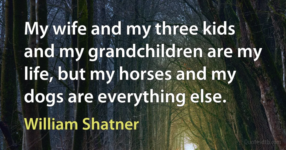 My wife and my three kids and my grandchildren are my life, but my horses and my dogs are everything else. (William Shatner)