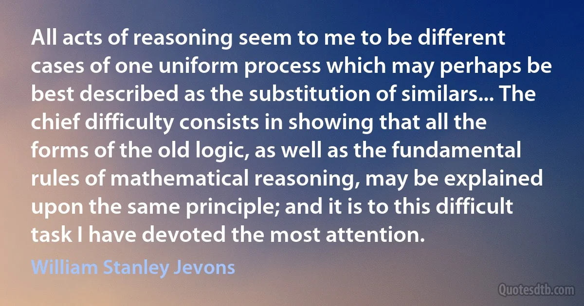 All acts of reasoning seem to me to be different cases of one uniform process which may perhaps be best described as the substitution of similars... The chief difficulty consists in showing that all the forms of the old logic, as well as the fundamental rules of mathematical reasoning, may be explained upon the same principle; and it is to this difficult task I have devoted the most attention. (William Stanley Jevons)