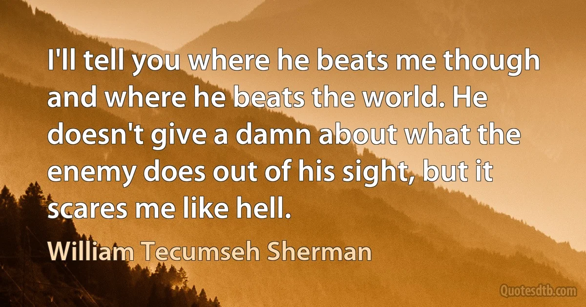 I'll tell you where he beats me though and where he beats the world. He doesn't give a damn about what the enemy does out of his sight, but it scares me like hell. (William Tecumseh Sherman)