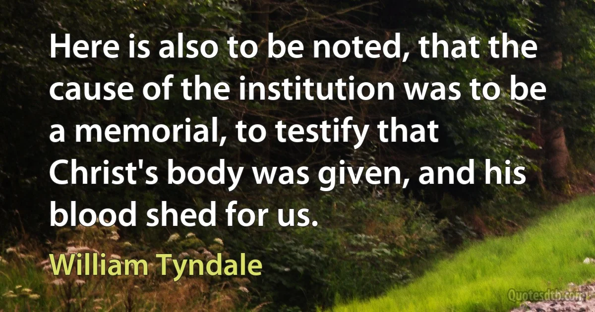 Here is also to be noted, that the cause of the institution was to be a memorial, to testify that Christ's body was given, and his blood shed for us. (William Tyndale)