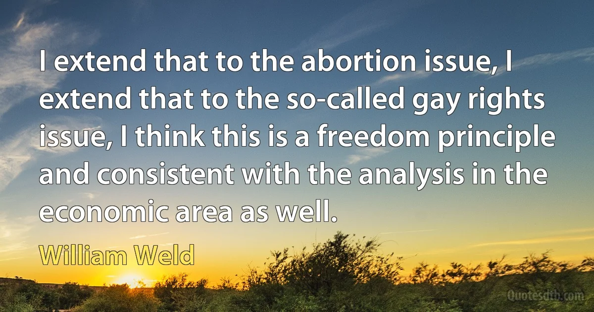 I extend that to the abortion issue, I extend that to the so-called gay rights issue, I think this is a freedom principle and consistent with the analysis in the economic area as well. (William Weld)