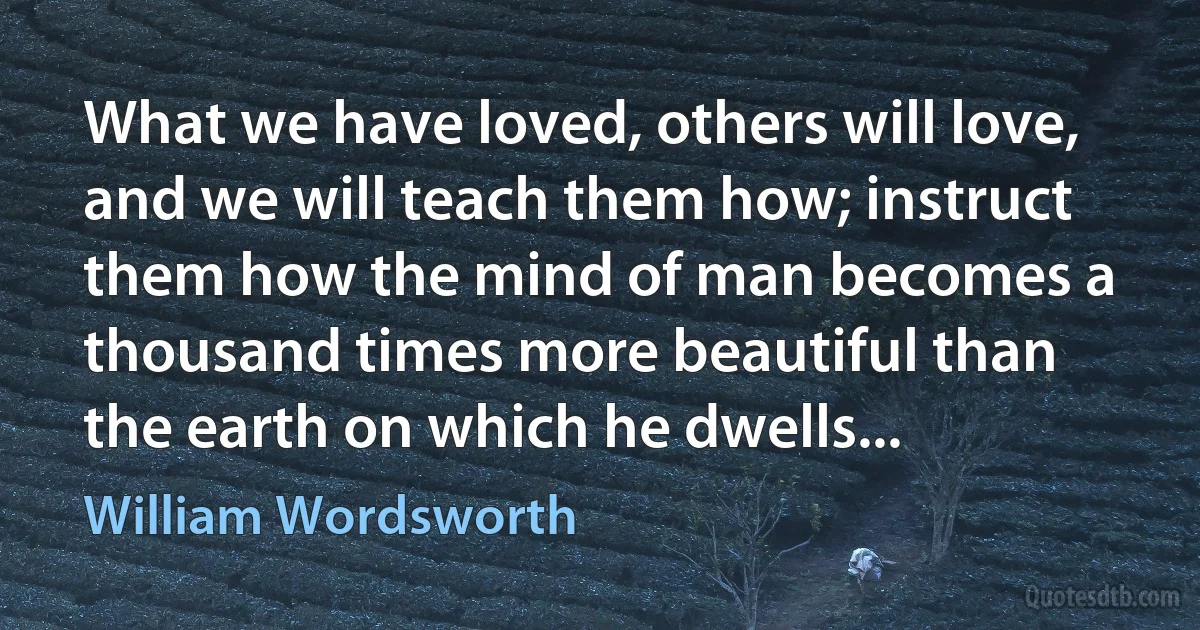 What we have loved, others will love, and we will teach them how; instruct them how the mind of man becomes a thousand times more beautiful than the earth on which he dwells... (William Wordsworth)