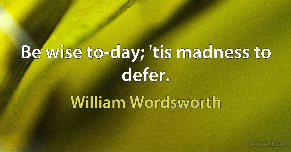 Be wise to-day; 'tis madness to defer. (William Wordsworth)