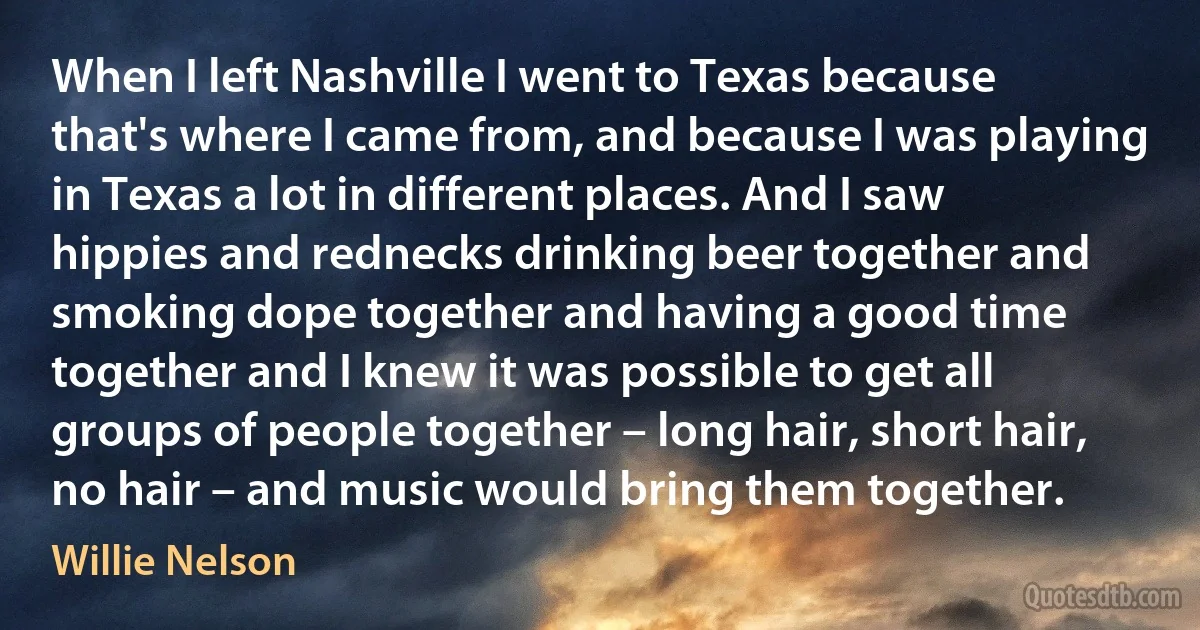 When I left Nashville I went to Texas because that's where I came from, and because I was playing in Texas a lot in different places. And I saw hippies and rednecks drinking beer together and smoking dope together and having a good time together and I knew it was possible to get all groups of people together – long hair, short hair, no hair – and music would bring them together. (Willie Nelson)