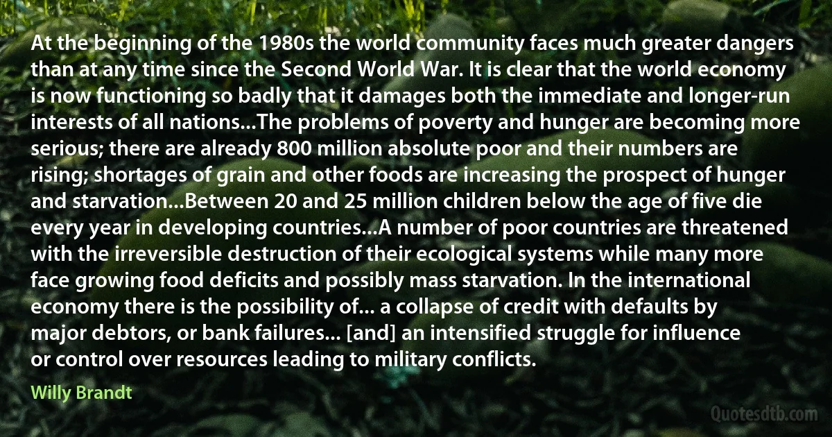 At the beginning of the 1980s the world community faces much greater dangers than at any time since the Second World War. It is clear that the world economy is now functioning so badly that it damages both the immediate and longer-run interests of all nations...The problems of poverty and hunger are becoming more serious; there are already 800 million absolute poor and their numbers are rising; shortages of grain and other foods are increasing the prospect of hunger and starvation...Between 20 and 25 million children below the age of five die every year in developing countries...A number of poor countries are threatened with the irreversible destruction of their ecological systems while many more face growing food deficits and possibly mass starvation. In the international economy there is the possibility of... a collapse of credit with defaults by major debtors, or bank failures... [and] an intensified struggle for influence or control over resources leading to military conflicts. (Willy Brandt)