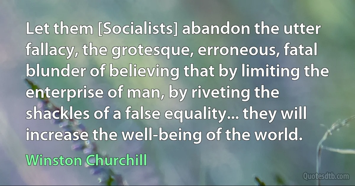 Let them [Socialists] abandon the utter fallacy, the grotesque, erroneous, fatal blunder of believing that by limiting the enterprise of man, by riveting the shackles of a false equality... they will increase the well-being of the world. (Winston Churchill)