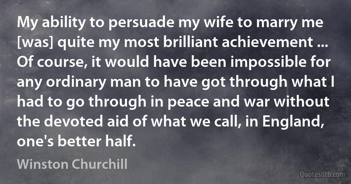 My ability to persuade my wife to marry me [was] quite my most brilliant achievement ... Of course, it would have been impossible for any ordinary man to have got through what I had to go through in peace and war without the devoted aid of what we call, in England, one's better half. (Winston Churchill)