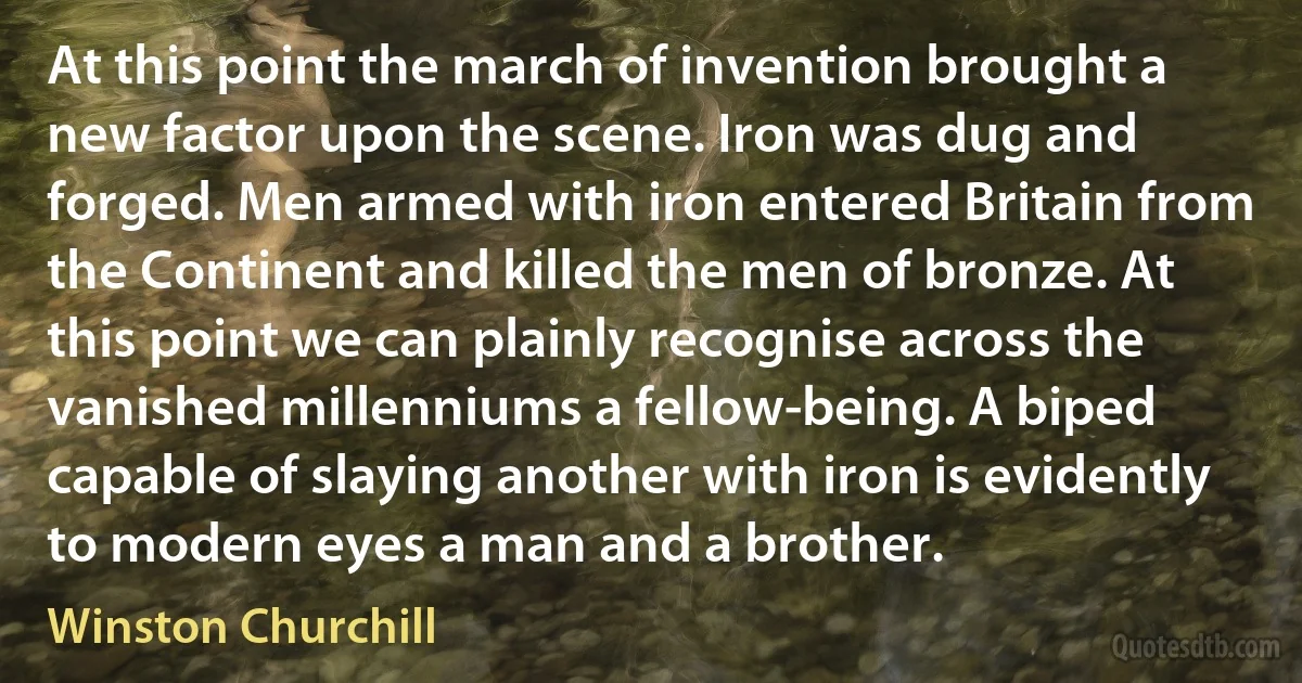 At this point the march of invention brought a new factor upon the scene. Iron was dug and forged. Men armed with iron entered Britain from the Continent and killed the men of bronze. At this point we can plainly recognise across the vanished millenniums a fellow-being. A biped capable of slaying another with iron is evidently to modern eyes a man and a brother. (Winston Churchill)