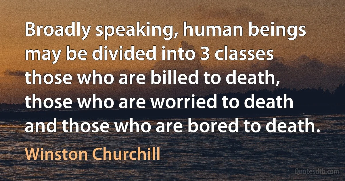 Broadly speaking, human beings may be divided into 3 classes those who are billed to death, those who are worried to death and those who are bored to death. (Winston Churchill)