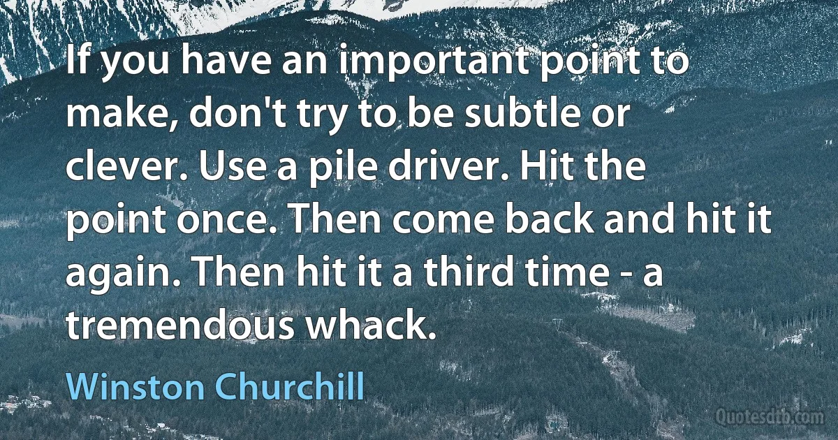 If you have an important point to make, don't try to be subtle or clever. Use a pile driver. Hit the point once. Then come back and hit it again. Then hit it a third time - a tremendous whack. (Winston Churchill)