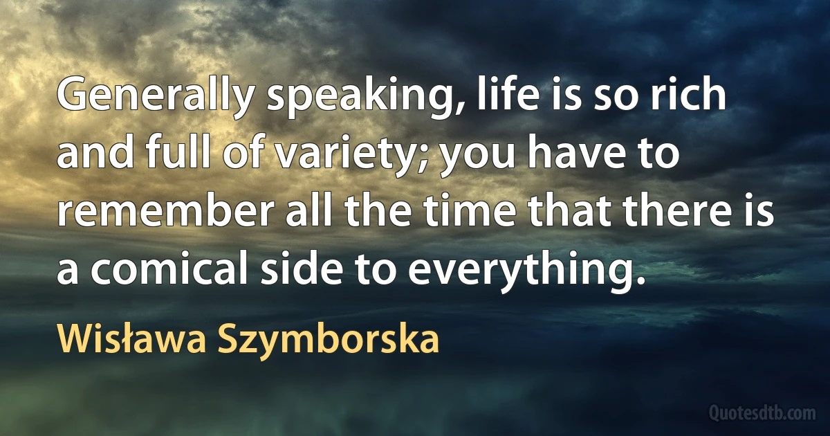 Generally speaking, life is so rich and full of variety; you have to remember all the time that there is a comical side to everything. (Wisława Szymborska)