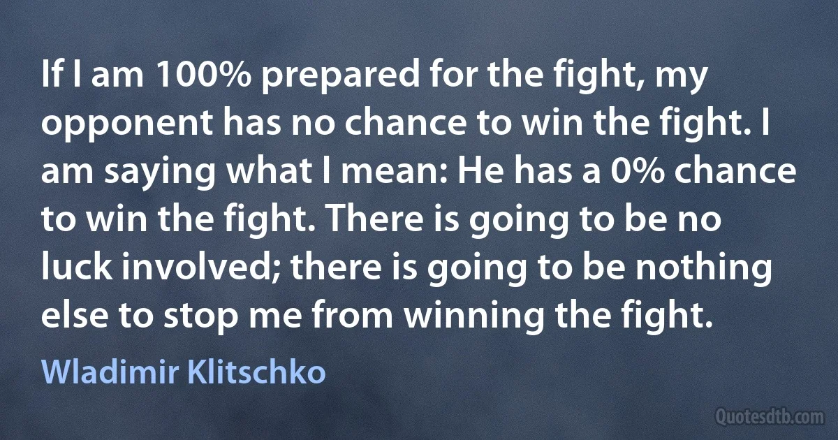 If I am 100% prepared for the fight, my opponent has no chance to win the fight. I am saying what I mean: He has a 0% chance to win the fight. There is going to be no luck involved; there is going to be nothing else to stop me from winning the fight. (Wladimir Klitschko)