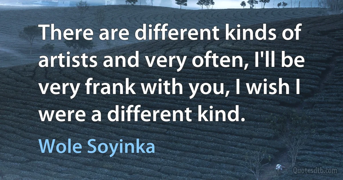 There are different kinds of artists and very often, I'll be very frank with you, I wish I were a different kind. (Wole Soyinka)