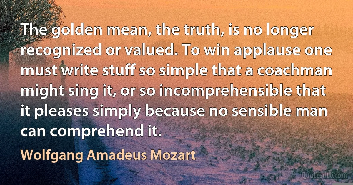 The golden mean, the truth, is no longer recognized or valued. To win applause one must write stuff so simple that a coachman might sing it, or so incomprehensible that it pleases simply because no sensible man can comprehend it. (Wolfgang Amadeus Mozart)