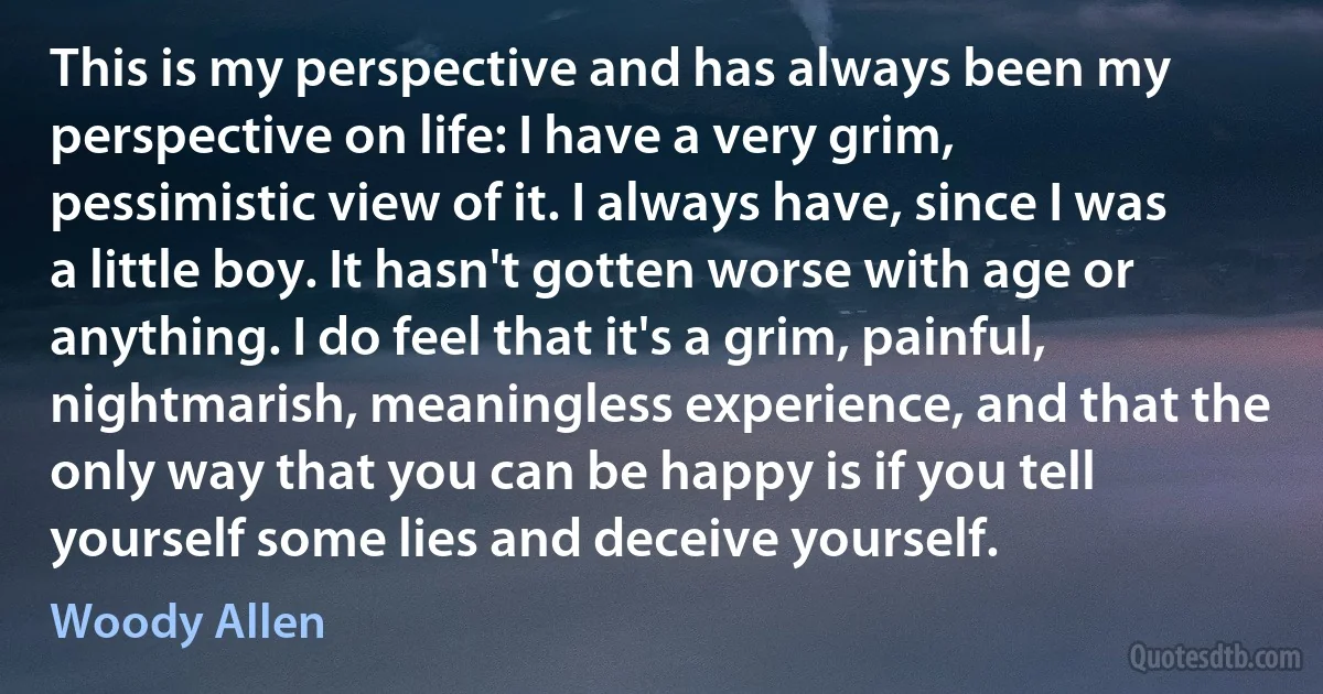 This is my perspective and has always been my perspective on life: I have a very grim, pessimistic view of it. I always have, since I was a little boy. It hasn't gotten worse with age or anything. I do feel that it's a grim, painful, nightmarish, meaningless experience, and that the only way that you can be happy is if you tell yourself some lies and deceive yourself. (Woody Allen)