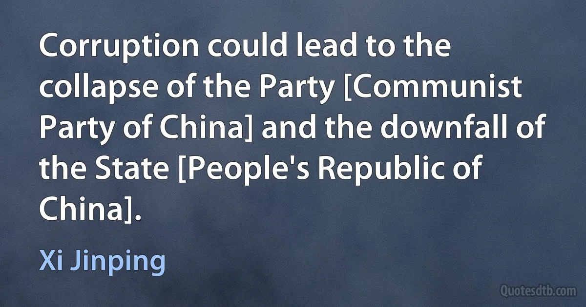 Corruption could lead to the collapse of the Party [Communist Party of China] and the downfall of the State [People's Republic of China]. (Xi Jinping)