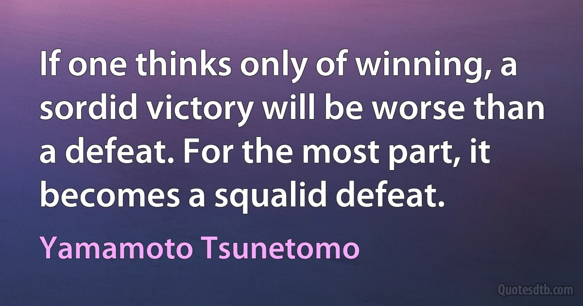 If one thinks only of winning, a sordid victory will be worse than a defeat. For the most part, it becomes a squalid defeat. (Yamamoto Tsunetomo)