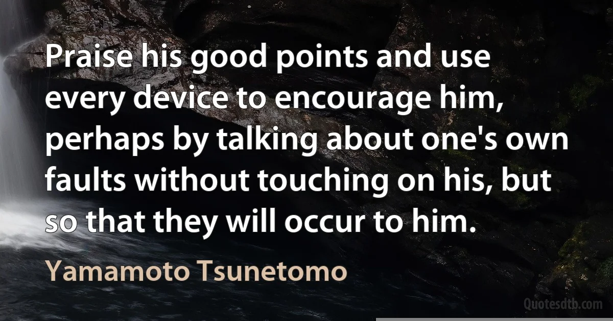 Praise his good points and use every device to encourage him, perhaps by talking about one's own faults without touching on his, but so that they will occur to him. (Yamamoto Tsunetomo)