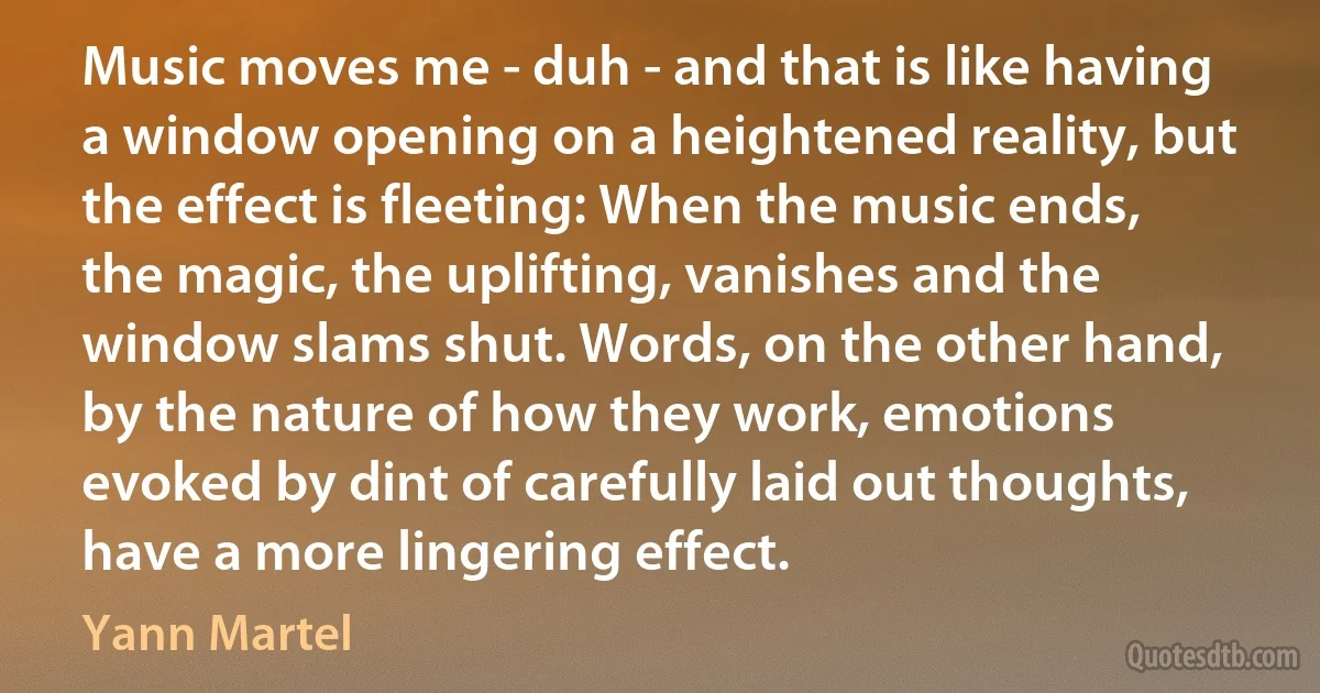 Music moves me - duh - and that is like having a window opening on a heightened reality, but the effect is fleeting: When the music ends, the magic, the uplifting, vanishes and the window slams shut. Words, on the other hand, by the nature of how they work, emotions evoked by dint of carefully laid out thoughts, have a more lingering effect. (Yann Martel)