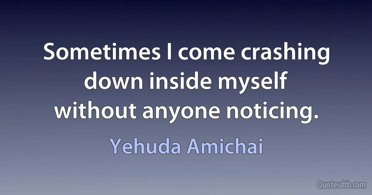 Sometimes I come crashing down inside myself
without anyone noticing. (Yehuda Amichai)