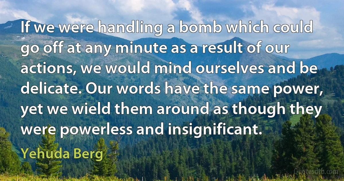 If we were handling a bomb which could go off at any minute as a result of our actions, we would mind ourselves and be delicate. Our words have the same power, yet we wield them around as though they were powerless and insignificant. (Yehuda Berg)