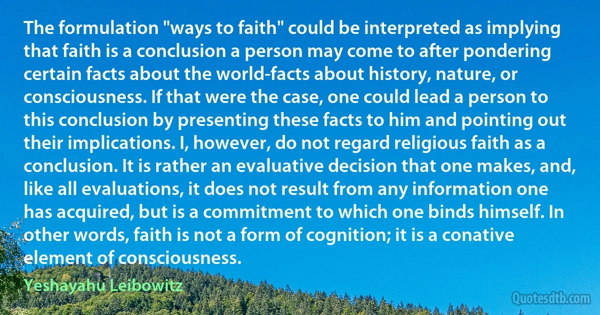 The formulation "ways to faith" could be interpreted as implying that faith is a conclusion a person may come to after pondering certain facts about the world-facts about history, nature, or consciousness. If that were the case, one could lead a person to this conclusion by presenting these facts to him and pointing out their implications. I, however, do not regard religious faith as a conclusion. It is rather an evaluative decision that one makes, and, like all evaluations, it does not result from any information one has acquired, but is a commitment to which one binds himself. In other words, faith is not a form of cognition; it is a conative element of consciousness. (Yeshayahu Leibowitz)