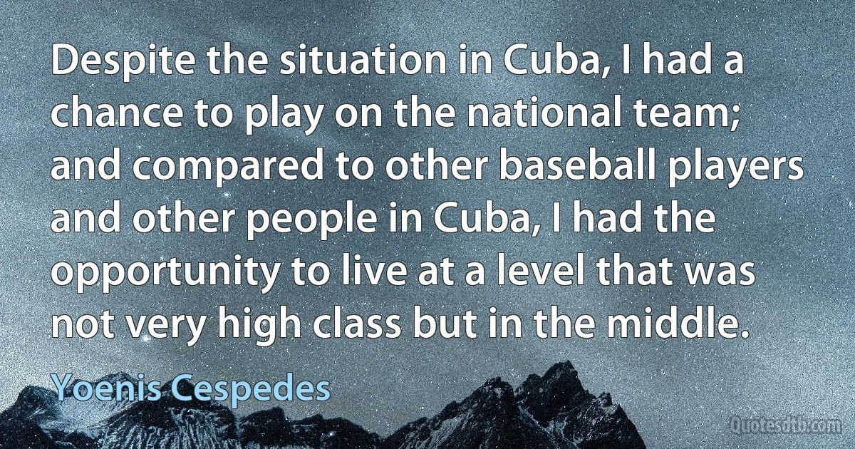 Despite the situation in Cuba, I had a chance to play on the national team; and compared to other baseball players and other people in Cuba, I had the opportunity to live at a level that was not very high class but in the middle. (Yoenis Cespedes)