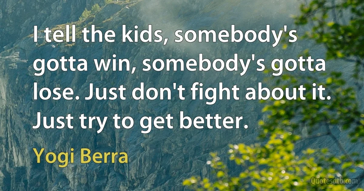 I tell the kids, somebody's gotta win, somebody's gotta lose. Just don't fight about it. Just try to get better. (Yogi Berra)