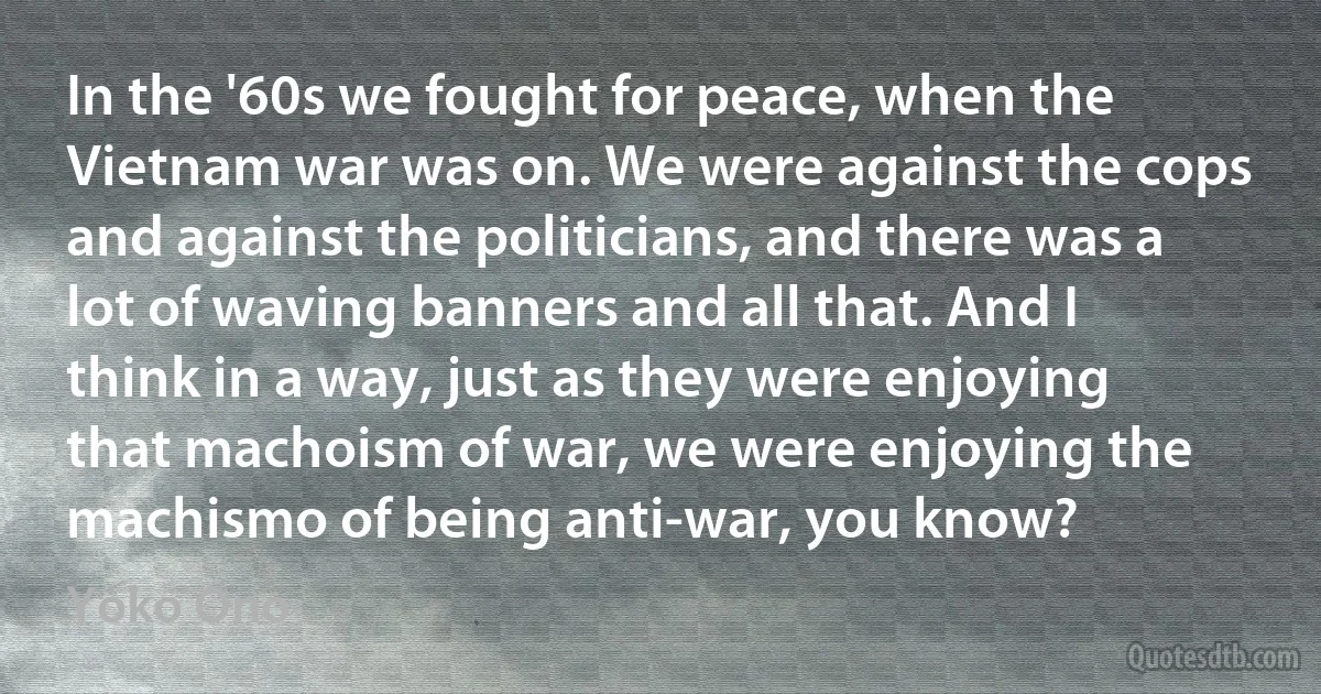 In the '60s we fought for peace, when the Vietnam war was on. We were against the cops and against the politicians, and there was a lot of waving banners and all that. And I think in a way, just as they were enjoying that machoism of war, we were enjoying the machismo of being anti-war, you know? (Yoko Ono)