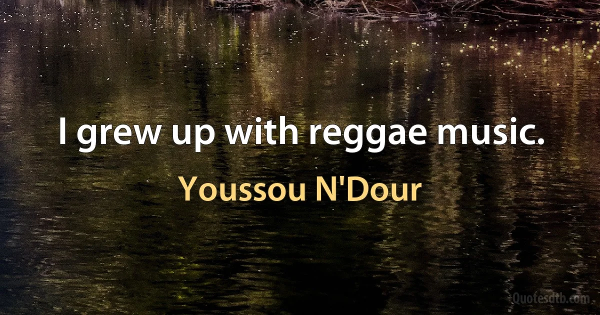 I grew up with reggae music. (Youssou N'Dour)