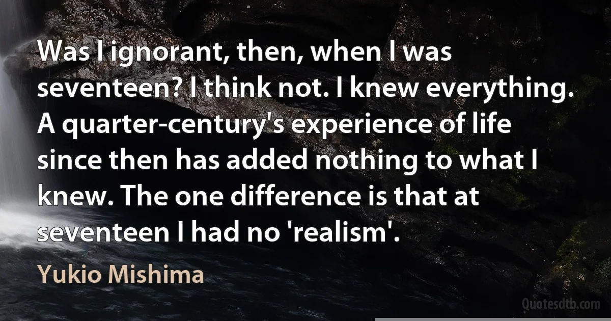 Was I ignorant, then, when I was seventeen? I think not. I knew everything. A quarter-century's experience of life since then has added nothing to what I knew. The one difference is that at seventeen I had no 'realism'. (Yukio Mishima)