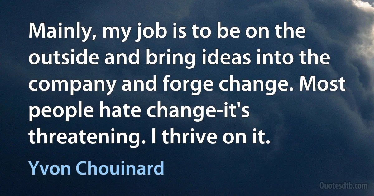 Mainly, my job is to be on the outside and bring ideas into the company and forge change. Most people hate change-it's threatening. I thrive on it. (Yvon Chouinard)