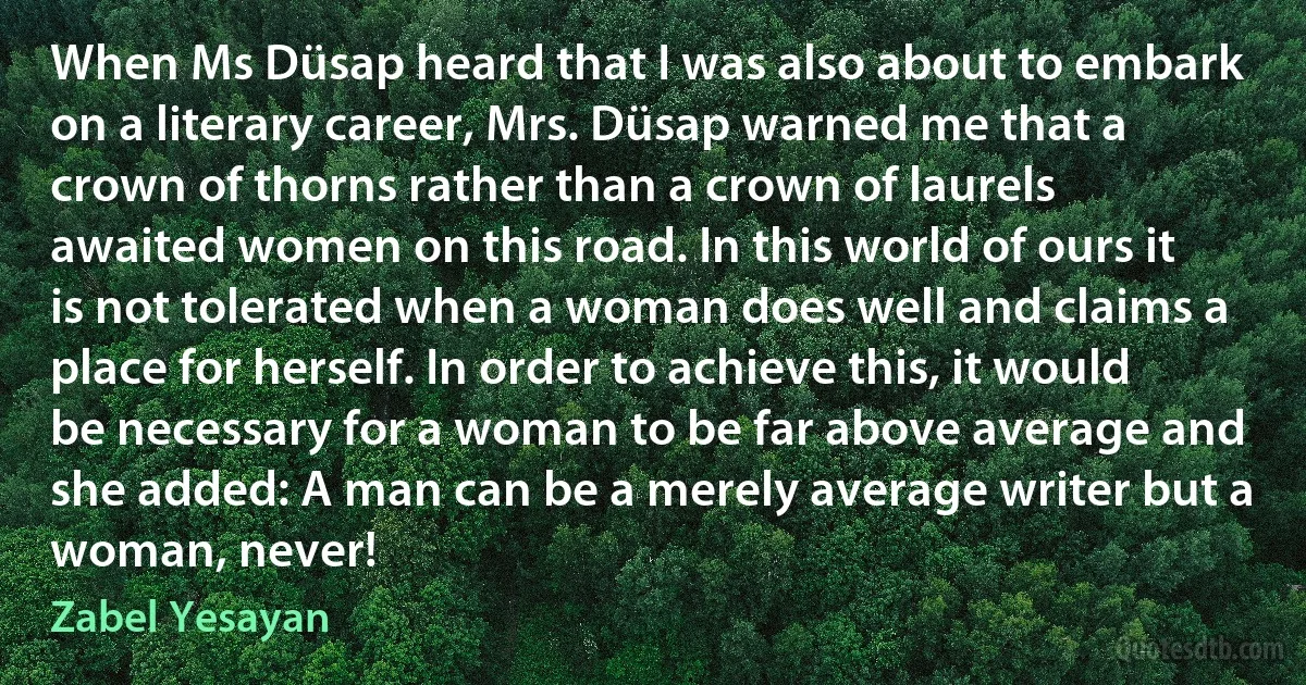 When Ms Düsap heard that I was also about to embark on a literary career, Mrs. Düsap warned me that a crown of thorns rather than a crown of laurels awaited women on this road. In this world of ours it is not tolerated when a woman does well and claims a place for herself. In order to achieve this, it would be necessary for a woman to be far above average and she added: A man can be a merely average writer but a woman, never! (Zabel Yesayan)