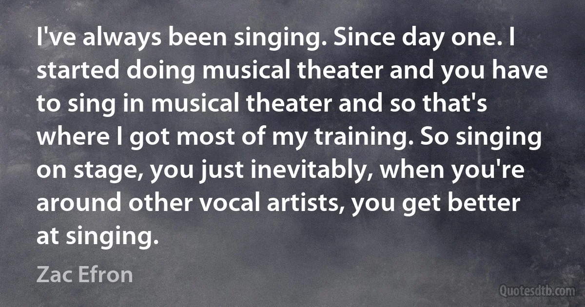 I've always been singing. Since day one. I started doing musical theater and you have to sing in musical theater and so that's where I got most of my training. So singing on stage, you just inevitably, when you're around other vocal artists, you get better at singing. (Zac Efron)