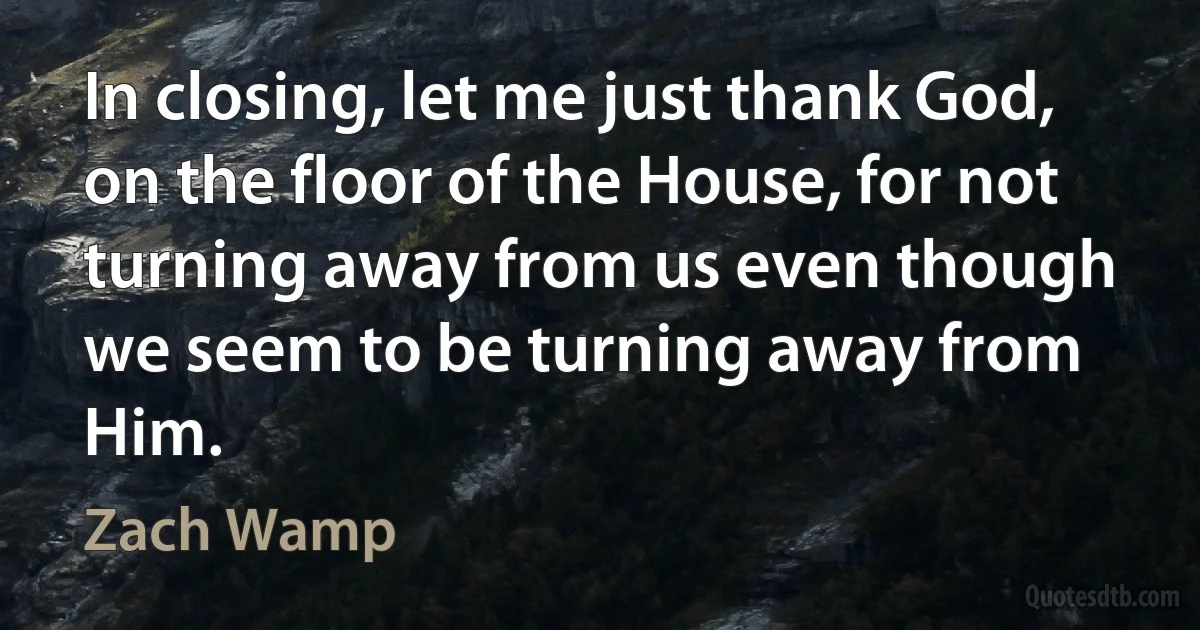 In closing, let me just thank God, on the floor of the House, for not turning away from us even though we seem to be turning away from Him. (Zach Wamp)