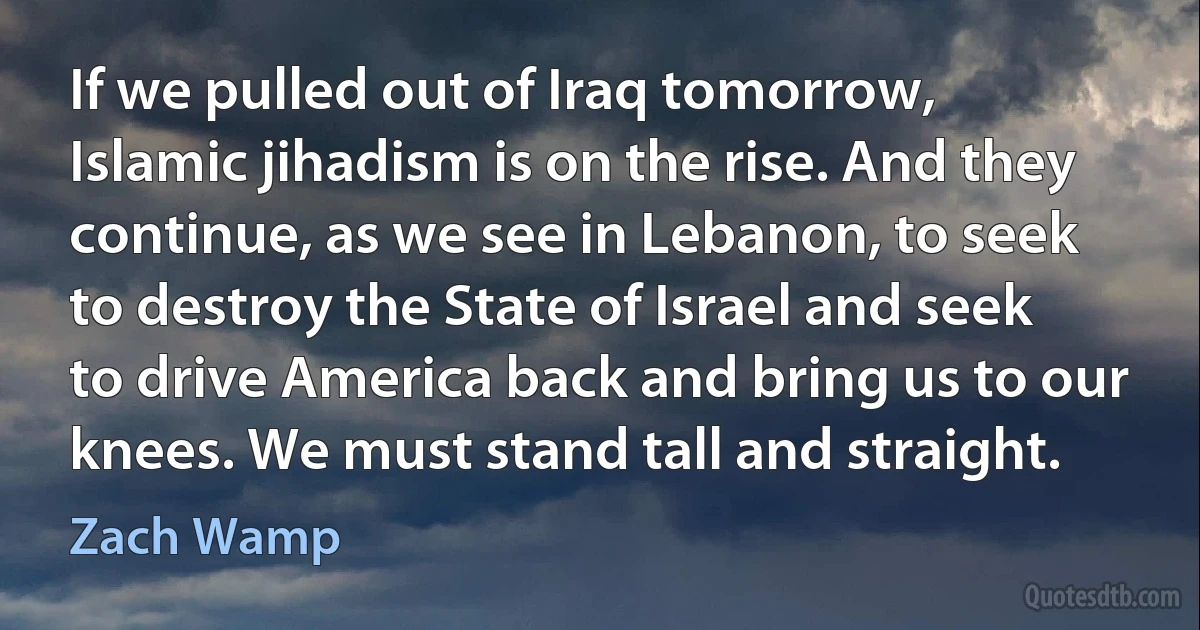 If we pulled out of Iraq tomorrow, Islamic jihadism is on the rise. And they continue, as we see in Lebanon, to seek to destroy the State of Israel and seek to drive America back and bring us to our knees. We must stand tall and straight. (Zach Wamp)