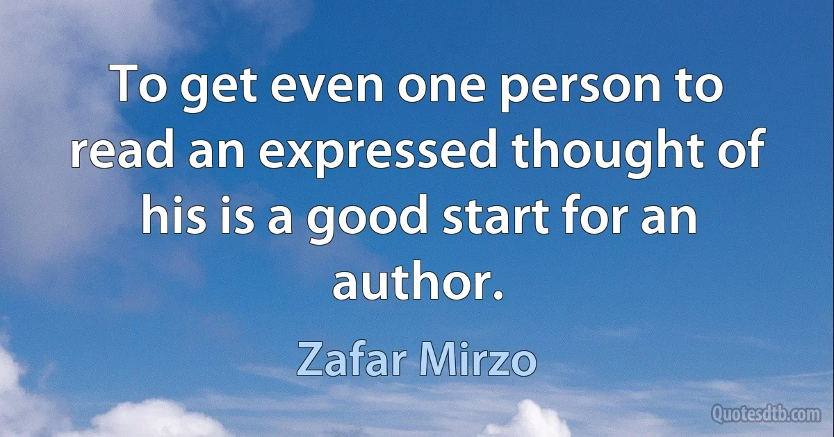 To get even one person to read an expressed thought of his is a good start for an author. (Zafar Mirzo)