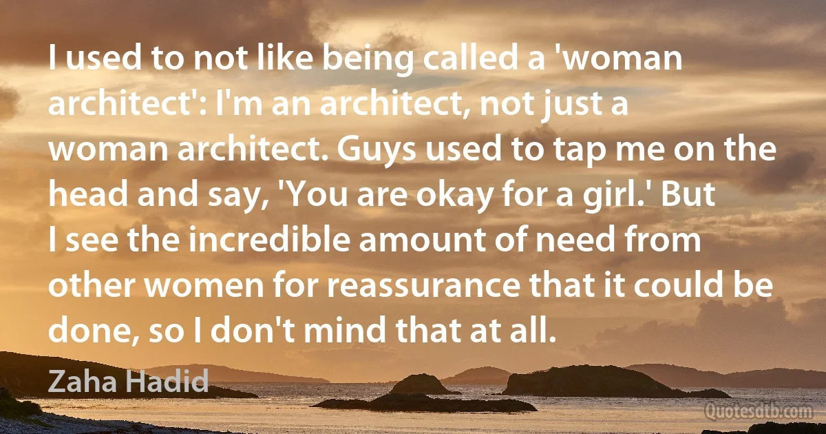 I used to not like being called a 'woman architect': I'm an architect, not just a woman architect. Guys used to tap me on the head and say, 'You are okay for a girl.' But I see the incredible amount of need from other women for reassurance that it could be done, so I don't mind that at all. (Zaha Hadid)