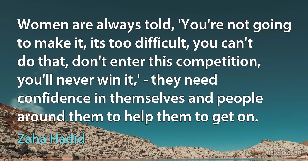 Women are always told, 'You're not going to make it, its too difficult, you can't do that, don't enter this competition, you'll never win it,' - they need confidence in themselves and people around them to help them to get on. (Zaha Hadid)